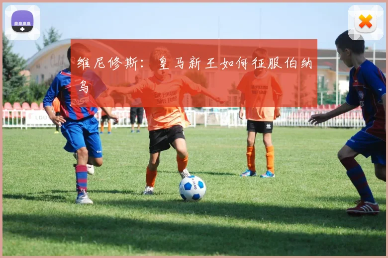 维尼修斯：皇马新王如何征服伯纳乌